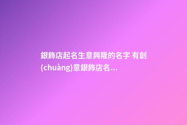 銀飾店起名生意興隆的名字 有創(chuàng)意銀飾店名字,起名之家-第1張-店鋪起名-玄機(jī)派